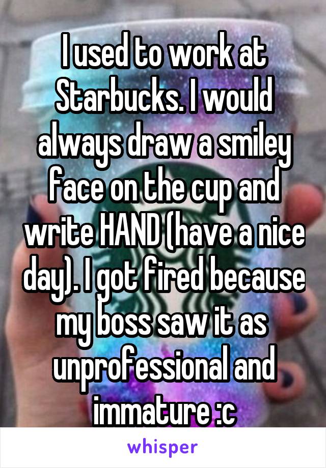 I used to work at Starbucks. I would always draw a smiley face on the cup and write HAND (have a nice day). I got fired because my boss saw it as  unprofessional and immature :c