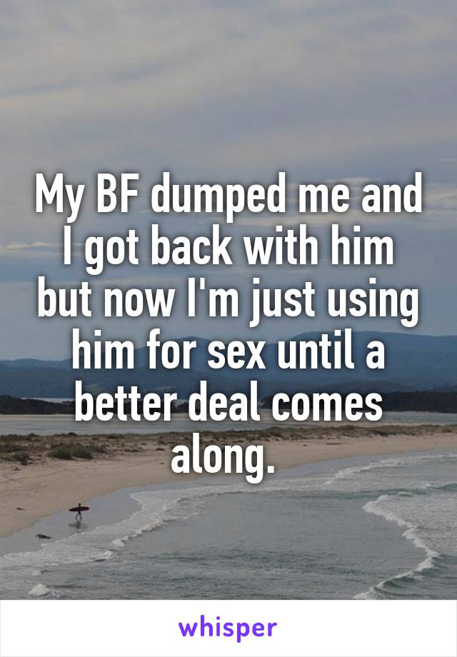 My BF dumped me and I got back with him but now I'm just using him for sex until a better deal comes along. 