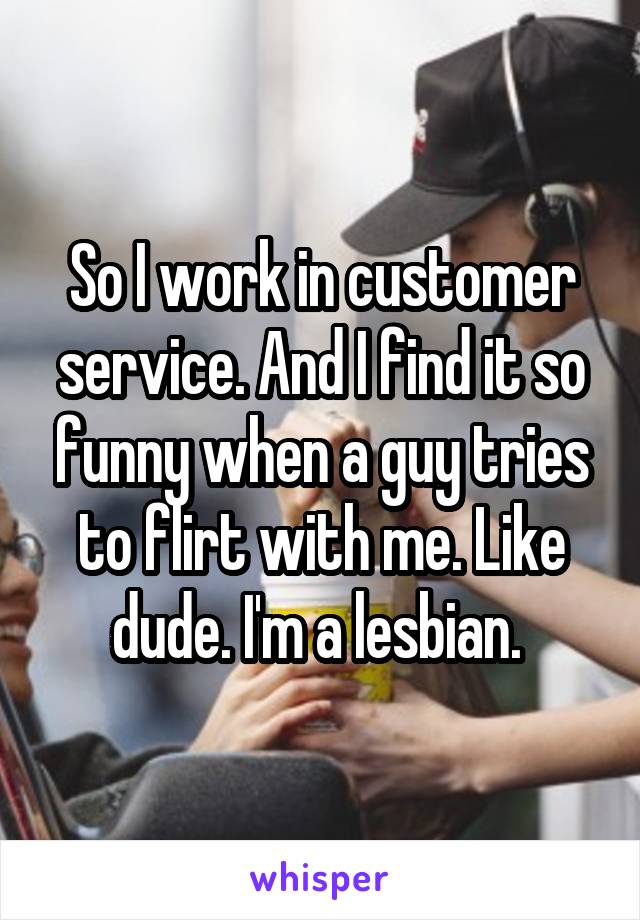 So I work in customer service. And I find it so funny when a guy tries to flirt with me. Like dude. I'm a lesbian. 