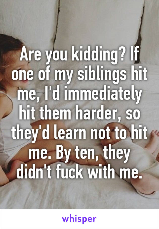 Are you kidding? If one of my siblings hit me, I'd immediately hit them harder, so they'd learn not to hit me. By ten, they didn't fuck with me.