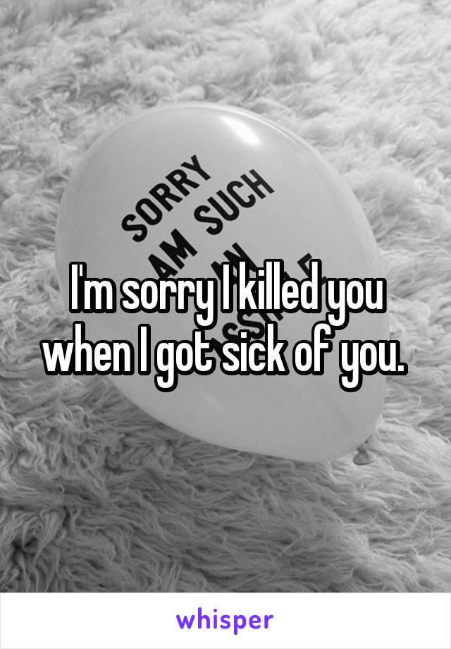 I'm sorry I killed you when I got sick of you. 