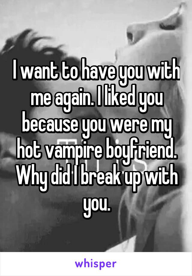 I want to have you with me again. I liked you because you were my hot vampire boyfriend. Why did I break up with you.