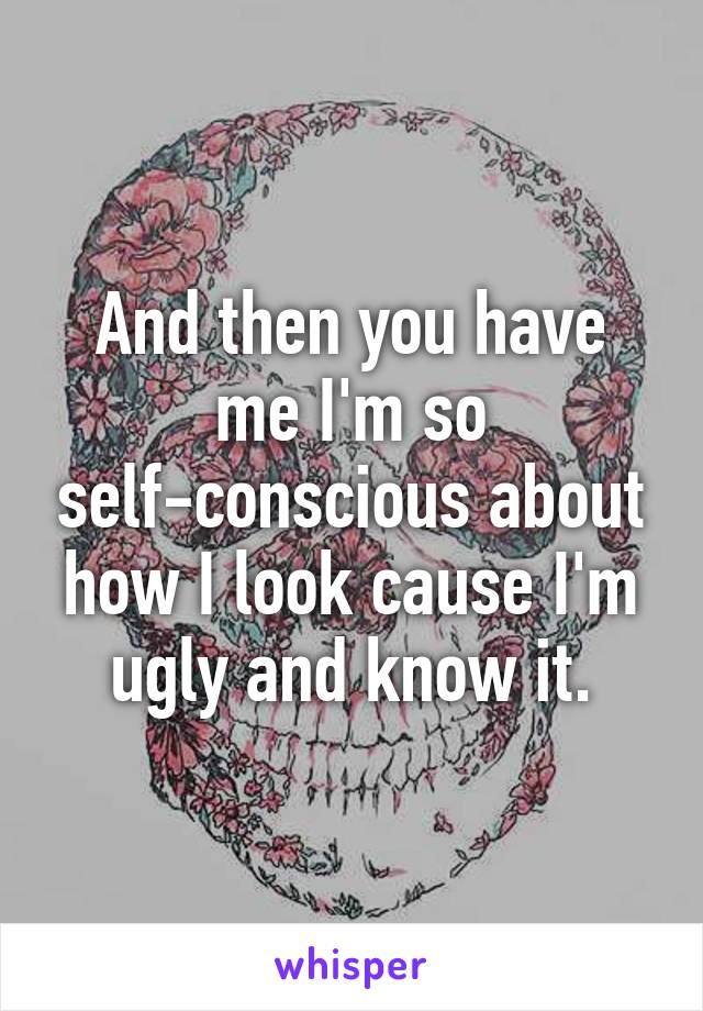 And then you have me I'm so self-conscious about how I look cause I'm ugly and know it.