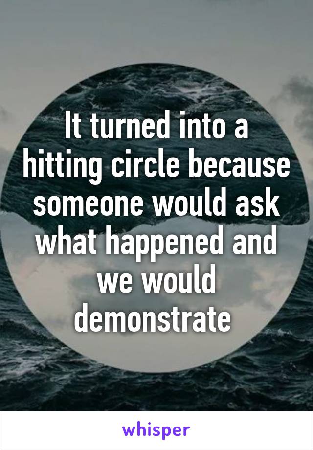 It turned into a hitting circle because someone would ask what happened and we would demonstrate 