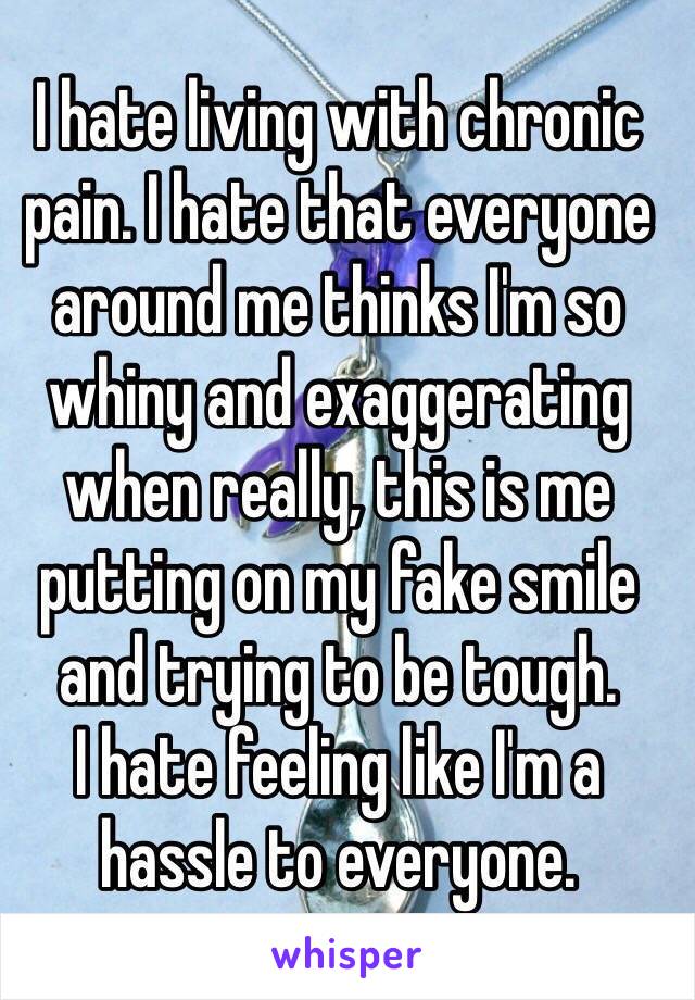 I hate living with chronic pain. I hate that everyone around me thinks I'm so whiny and exaggerating when really, this is me putting on my fake smile and trying to be tough. 
I hate feeling like I'm a hassle to everyone. 