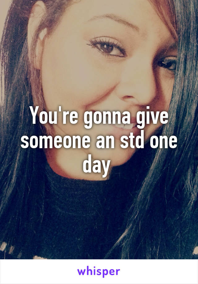 You're gonna give someone an std one day 