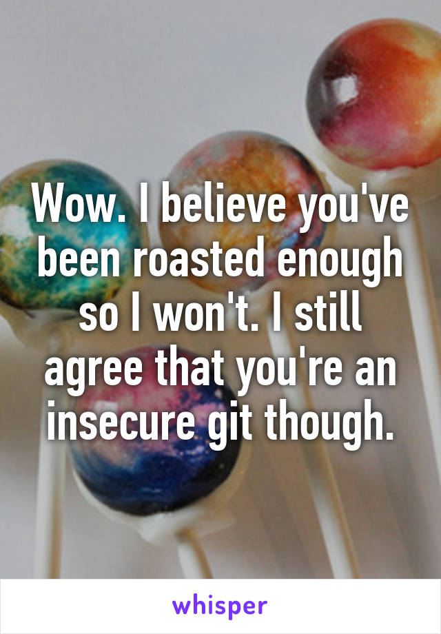 Wow. I believe you've been roasted enough so I won't. I still agree that you're an insecure git though.
