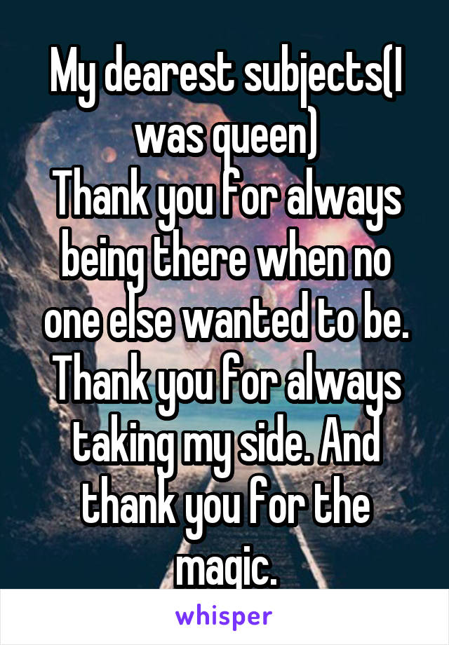 My dearest subjects(I was queen)
Thank you for always being there when no one else wanted to be. Thank you for always taking my side. And thank you for the magic.