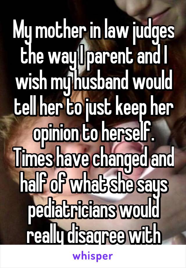 My mother in law judges the way I parent and I wish my husband would tell her to just keep her opinion to herself. Times have changed and half of what she says pediatricians would really disagree with