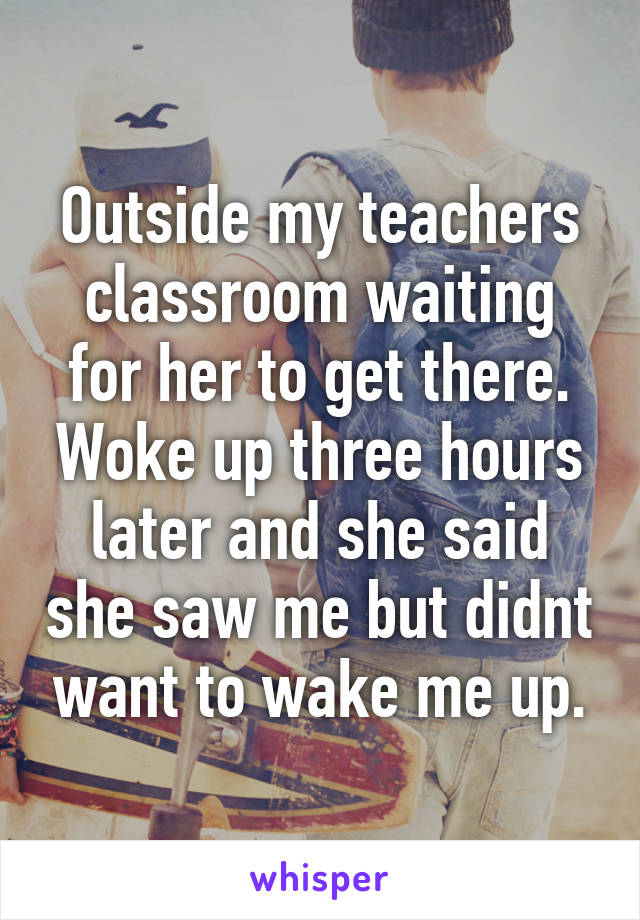 Outside my teachers classroom waiting for her to get there. Woke up three hours later and she said she saw me but didnt want to wake me up.