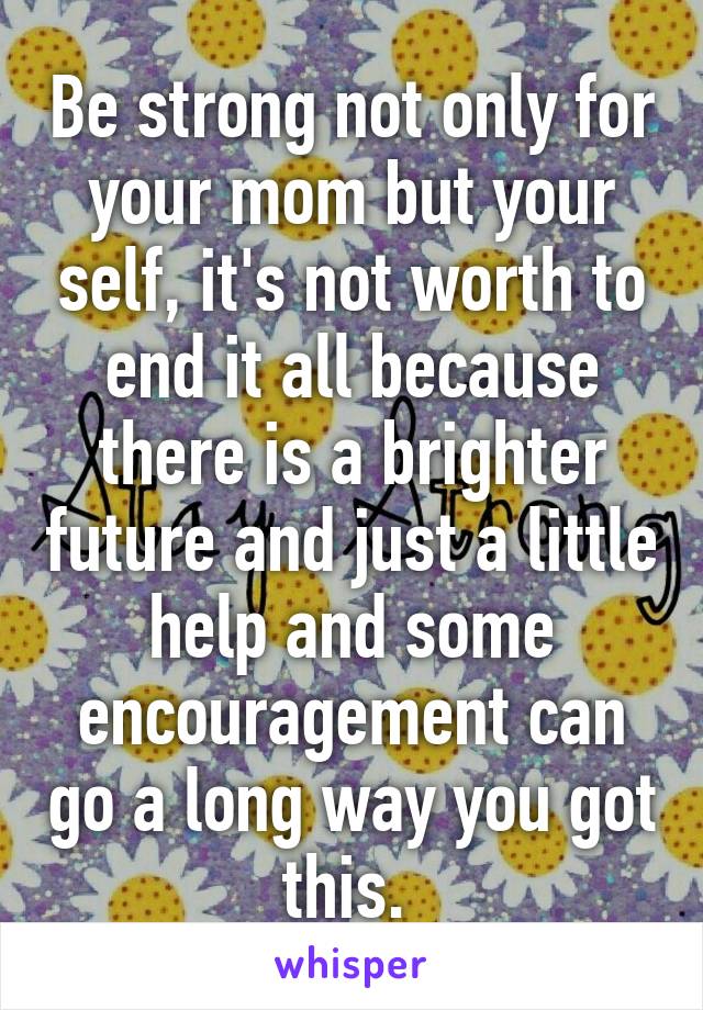 Be strong not only for your mom but your self, it's not worth to end it all because there is a brighter future and just a little help and some encouragement can go a long way you got this. 