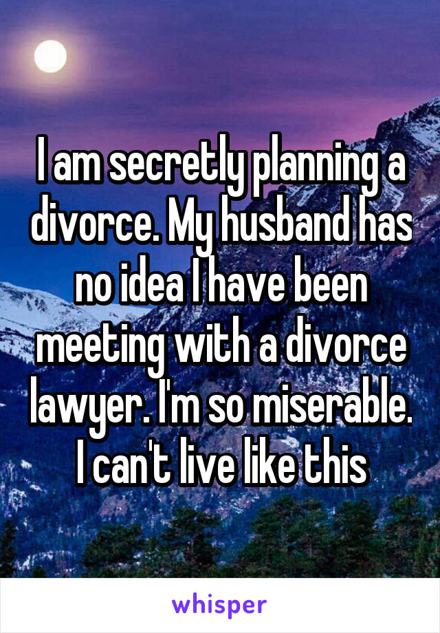 I am secretly planning a divorce. My husband has no idea I have been meeting with a divorce lawyer. I'm so miserable. I can't live like this