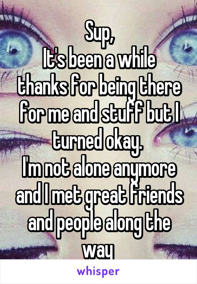 Sup,
It's been a while thanks for being there for me and stuff but I turned okay. 
I'm not alone anymore and I met great friends and people along the way 
