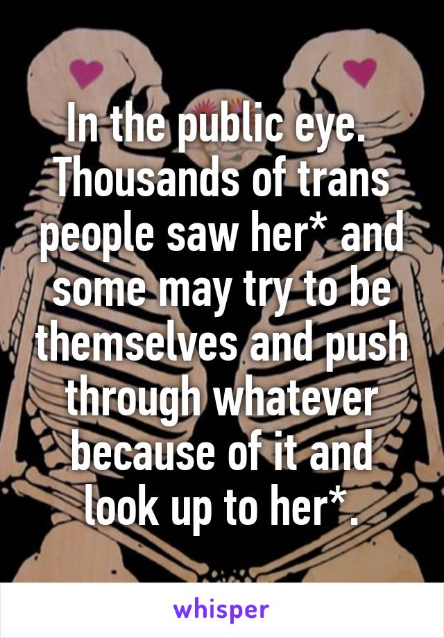 In the public eye.  Thousands of trans people saw her* and some may try to be themselves and push through whatever because of it and look up to her*.