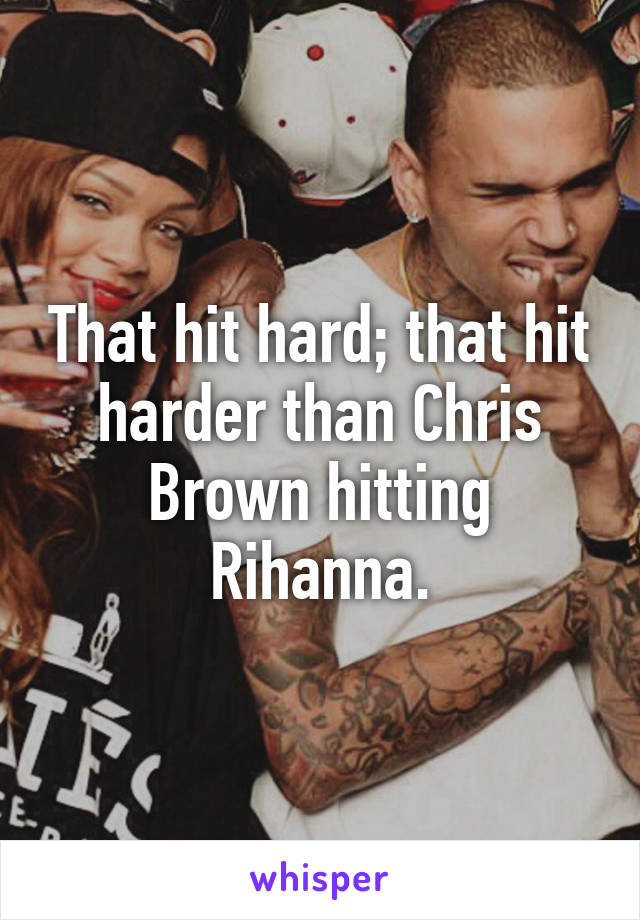 That hit hard; that hit harder than Chris Brown hitting Rihanna.