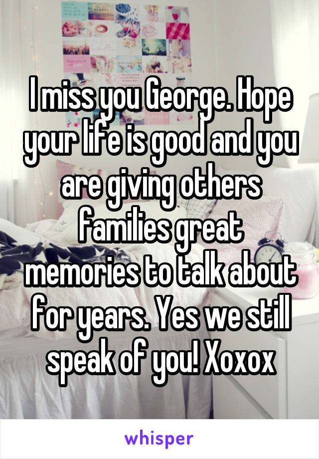 I miss you George. Hope your life is good and you are giving others families great memories to talk about for years. Yes we still speak of you! Xoxox