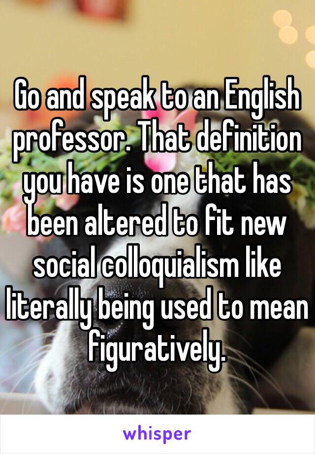 Go and speak to an English professor. That definition you have is one that has been altered to fit new social colloquialism like literally being used to mean figuratively.  