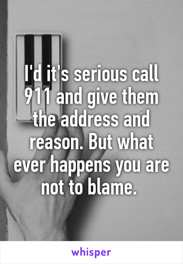 I'd it's serious call 911 and give them the address and reason. But what ever happens you are not to blame. 