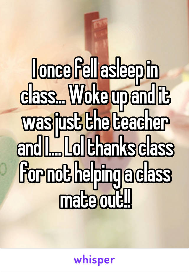 I once fell asleep in class... Woke up and it was just the teacher and I.... Lol thanks class for not helping a class mate out!!