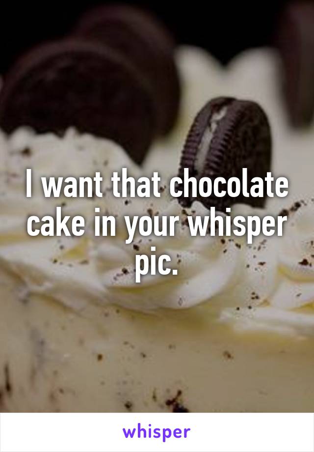 I want that chocolate cake in your whisper pic.