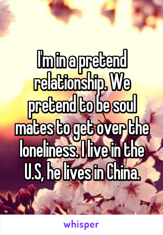 I'm in a pretend relationship. We pretend to be soul mates to get over the loneliness. I live in the U.S, he lives in China.