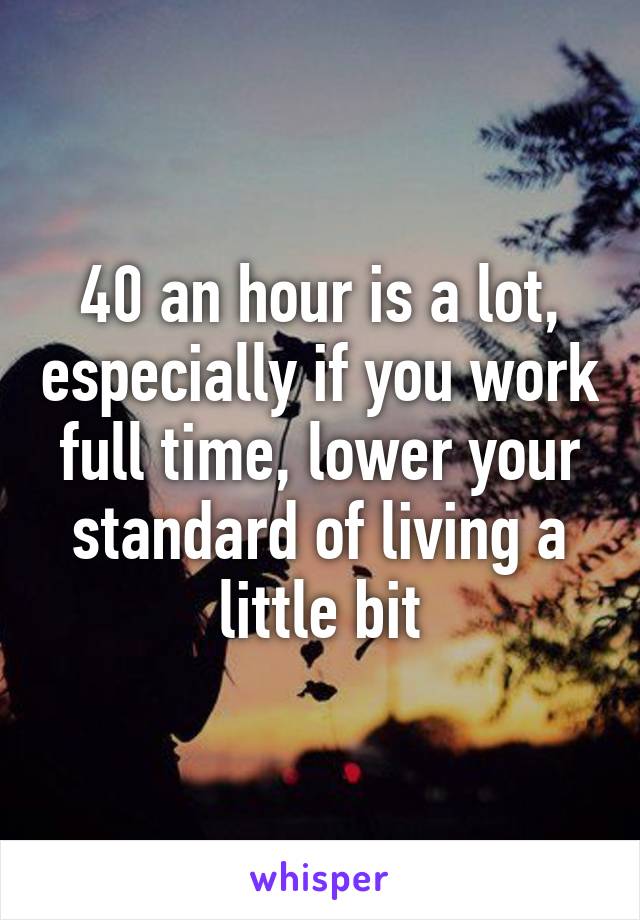 40 an hour is a lot, especially if you work full time, lower your standard of living a little bit