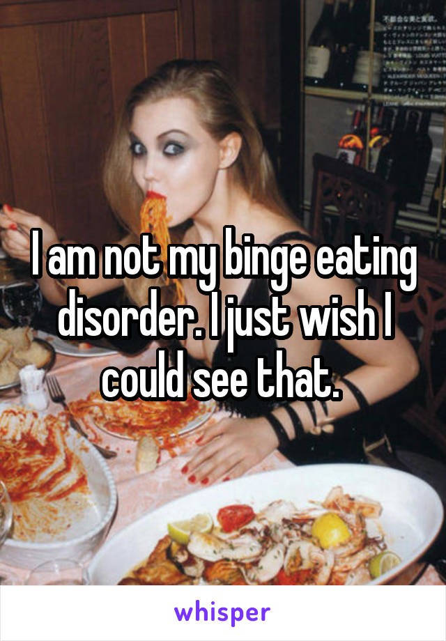 I am not my binge eating disorder. I just wish I could see that. 