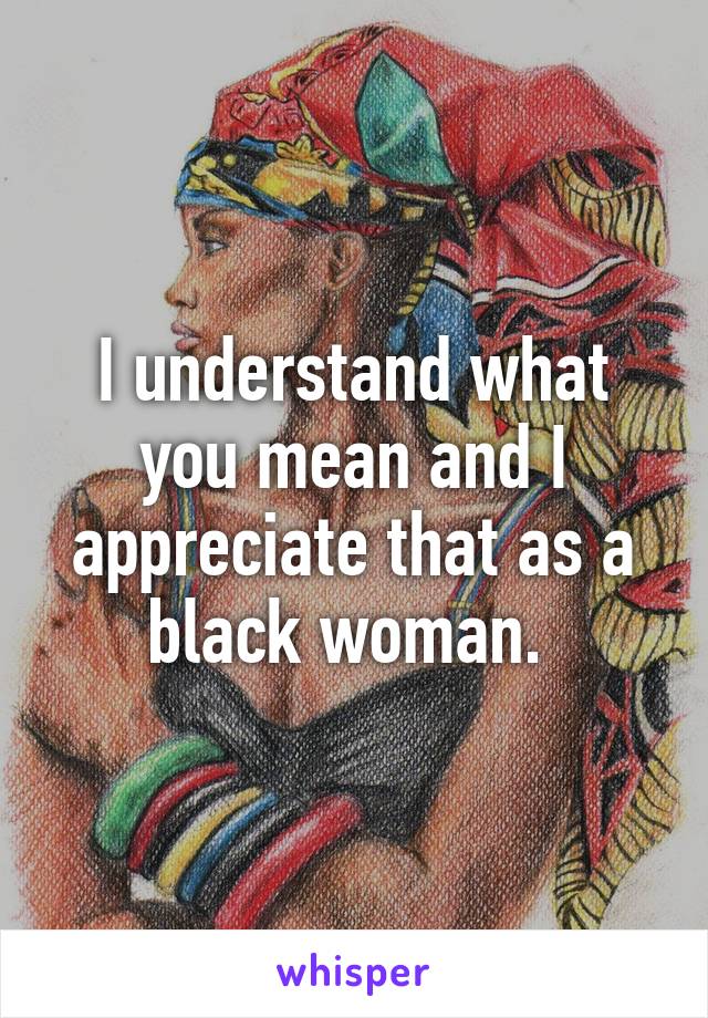 I understand what you mean and I appreciate that as a black woman. 