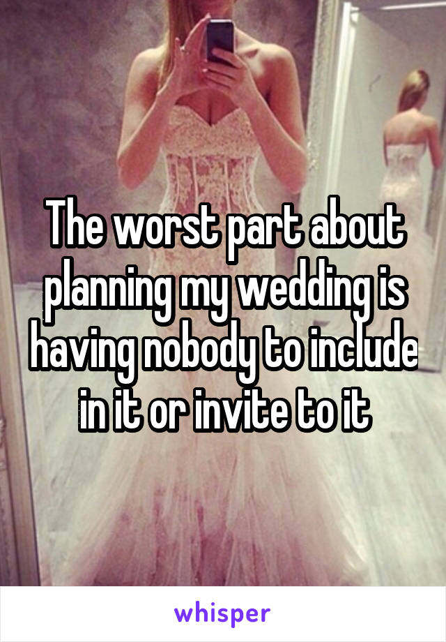The worst part about planning my wedding is having nobody to include in it or invite to it