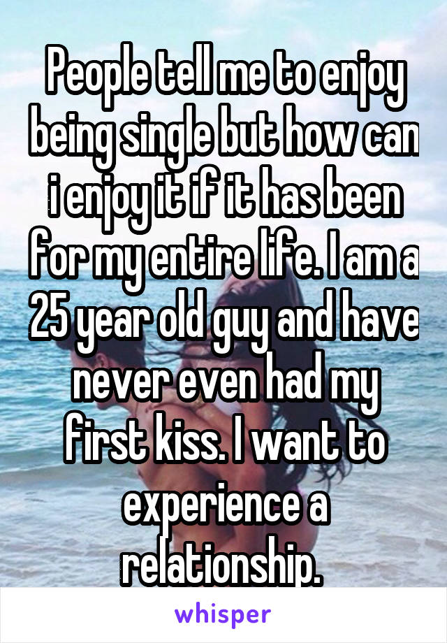 People tell me to enjoy being single but how can i enjoy it if it has been for my entire life. I am a 25 year old guy and have never even had my first kiss. I want to experience a relationship. 