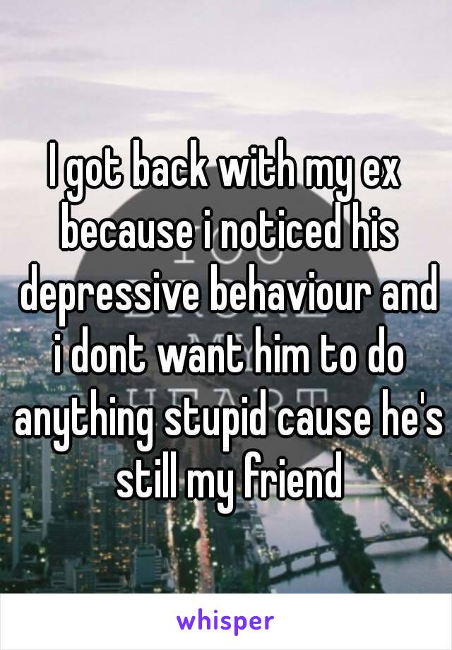 I got back with my ex because i noticed his depressive behaviour and i dont want him to do anything stupid cause he's still my friend

