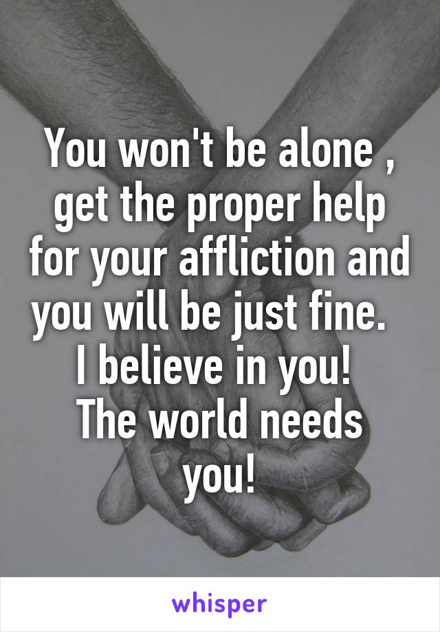 You won't be alone , get the proper help for your affliction and you will be just fine.  
I believe in you! 
The world needs you!