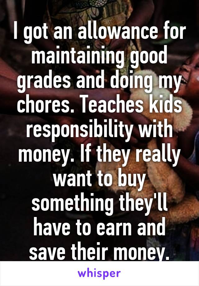 I got an allowance for maintaining good grades and doing my chores. Teaches kids responsibility with money. If they really want to buy something they'll have to earn and save their money.