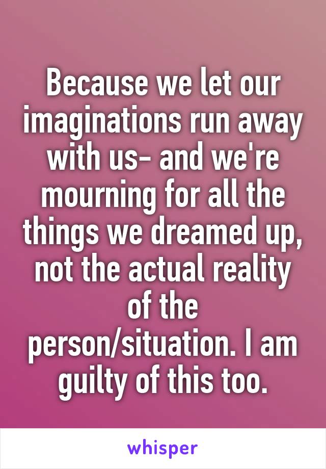 Because we let our imaginations run away with us- and we're mourning for all the things we dreamed up, not the actual reality of the person/situation. I am guilty of this too.