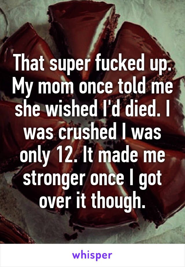 That super fucked up. My mom once told me she wished I'd died. I was crushed I was only 12. It made me stronger once I got over it though.