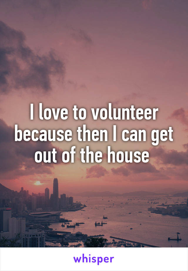 I love to volunteer because then I can get out of the house 