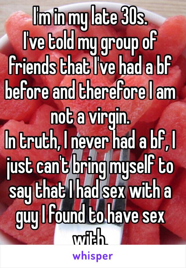 I'm in my late 30s.
I've told my group of friends that I've had a bf before and therefore I am not a virgin.
In truth, I never had a bf, I just can't bring myself to say that I had sex with a guy I found to have sex with.