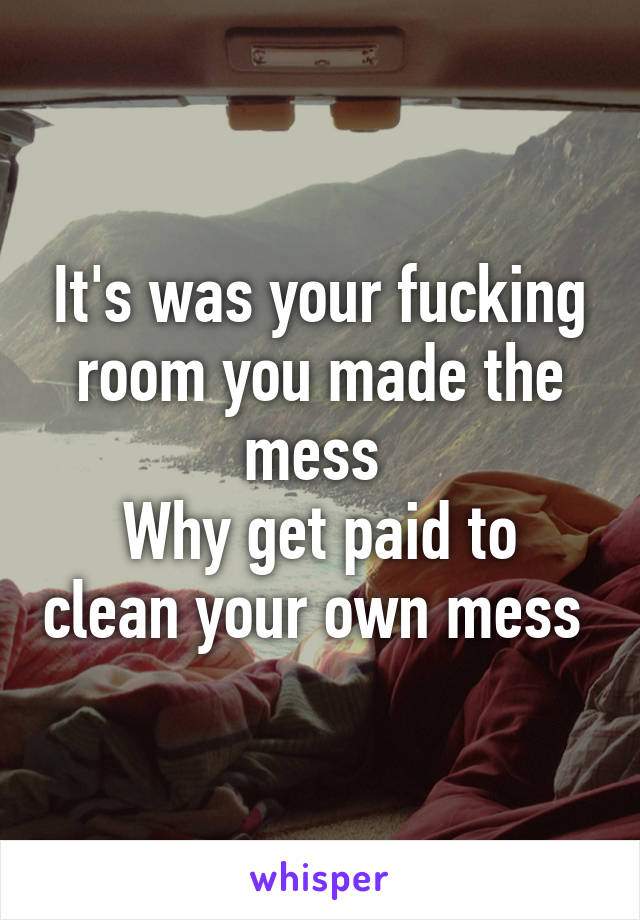 It's was your fucking room you made the mess 
Why get paid to clean your own mess 