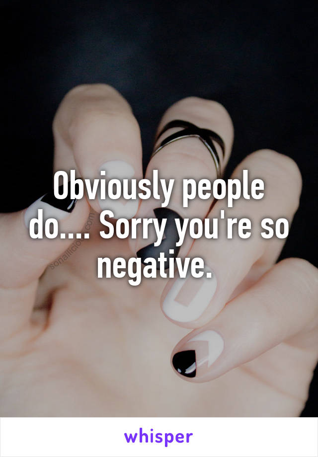 Obviously people do.... Sorry you're so negative. 