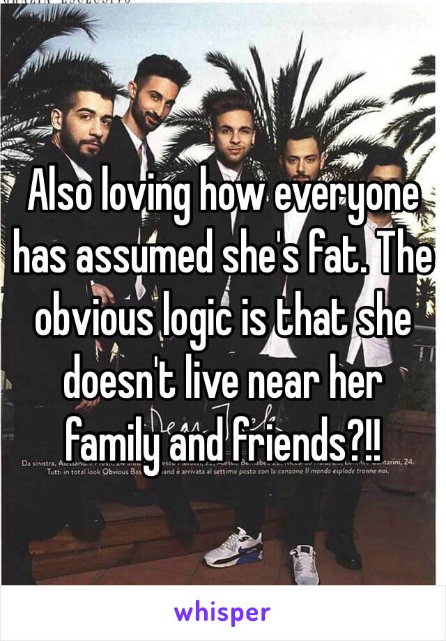 Also loving how everyone has assumed she's fat. The obvious logic is that she doesn't live near her family and friends?!!