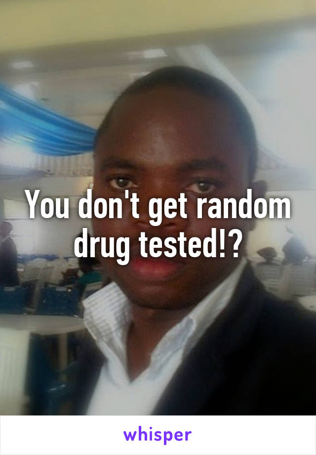 You don't get random drug tested!?