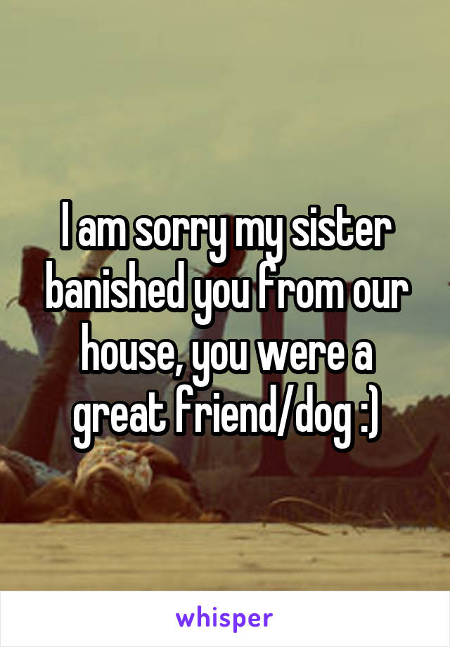 I am sorry my sister banished you from our house, you were a great friend/dog :)