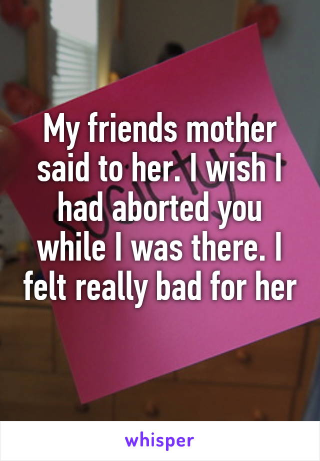 My friends mother said to her. I wish I had aborted you while I was there. I felt really bad for her 