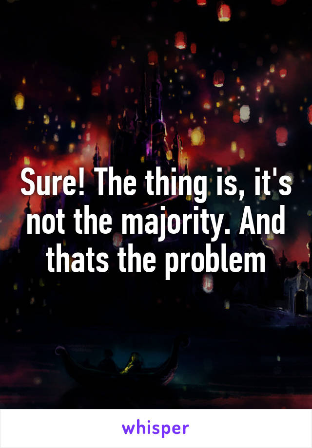 Sure! The thing is, it's not the majority. And thats the problem