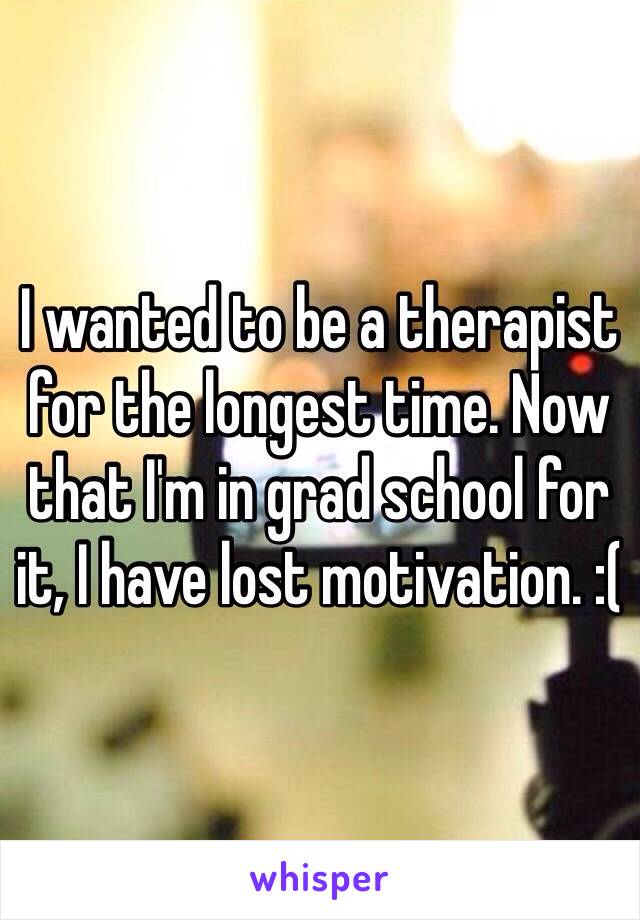 I wanted to be a therapist for the longest time. Now that I'm in grad school for it, I have lost motivation. :(