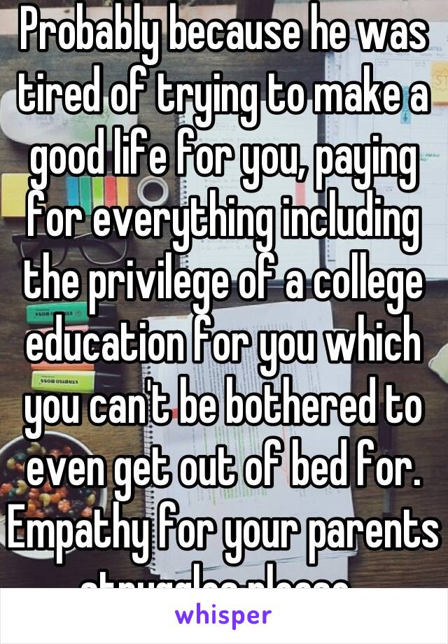 Probably because he was tired of trying to make a good life for you, paying for everything including the privilege of a college education for you which you can't be bothered to even get out of bed for. Empathy for your parents struggles please. 