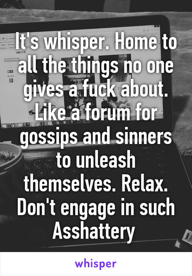 It's whisper. Home to all the things no one gives a fuck about. Like a forum for gossips and sinners to unleash themselves. Relax. Don't engage in such Asshattery 