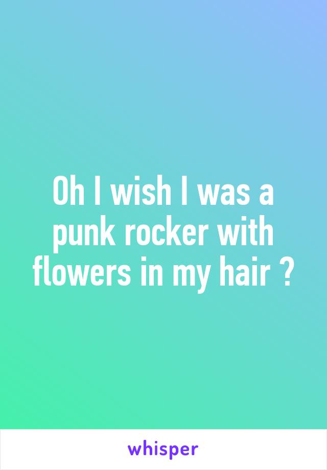Oh I wish I was a punk rocker with flowers in my hair 💐