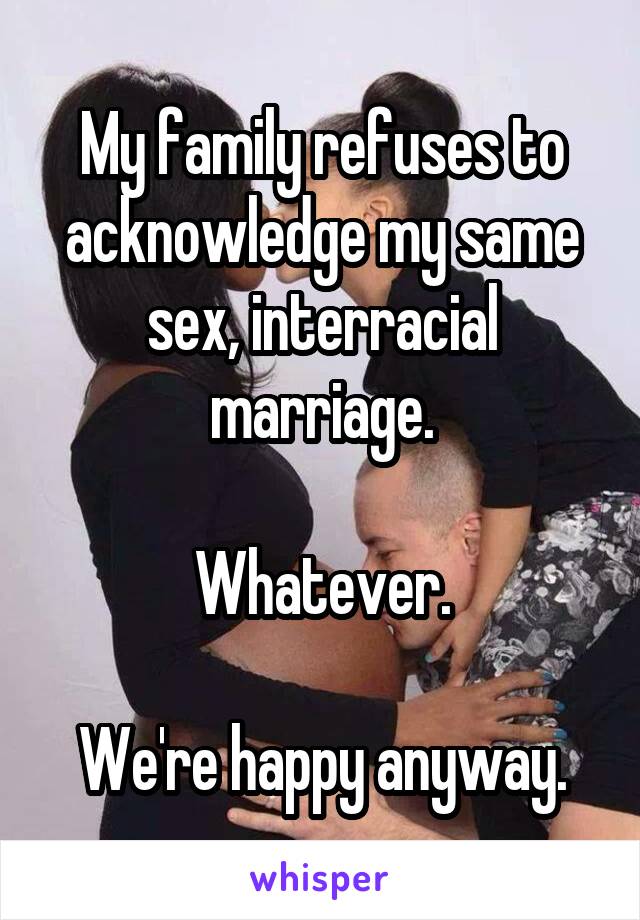My family refuses to acknowledge my same sex, interracial marriage.

Whatever.

We're happy anyway.