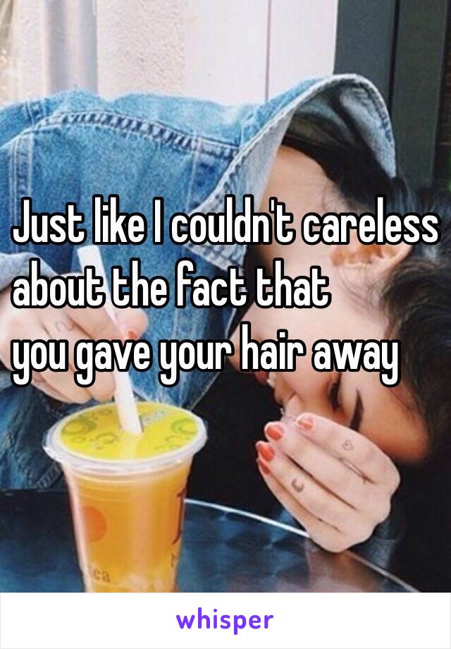 Just like I couldn't careless
 about the fact that 
you gave your hair away